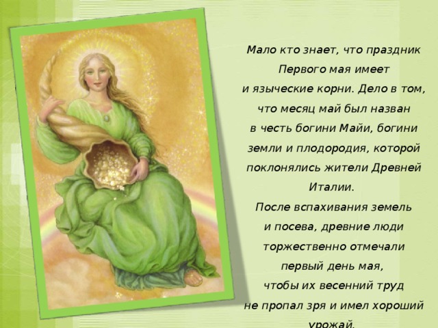 Мало кто знает, что праздник Первого мая имеет и языческие корни. Дело в том, что месяц май был назван в честь богини Майи, богини земли и плодородия, которой поклонялись жители Древней Италии. После вспахивания земель и посева, древние люди торжественно отмечали первый день мая, чтобы их весенний труд не пропал зря и имел хороший урожай. 