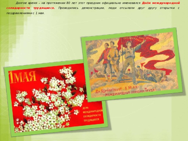  Долгое время – на протяжении 80 лет этот праздник официально именовался Днём международной солидарности трудящихся. Проводились демонстрации, люди отсылали друг другу открытки с поздравлениями с 1 мая. 