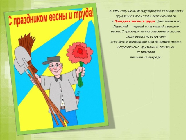 В 1992 году День международной солидарности трудящихся всех стран переименовали в  Праздник весны и труда . Действительно, Первомай — первый и настоящий праздник весны. С приходом теплого весеннего сезона, люди радостно встречали этот день и всенародно шли на демонстрации. Встречались с  друзьями и близкими. Устраивали пикники на природе.  