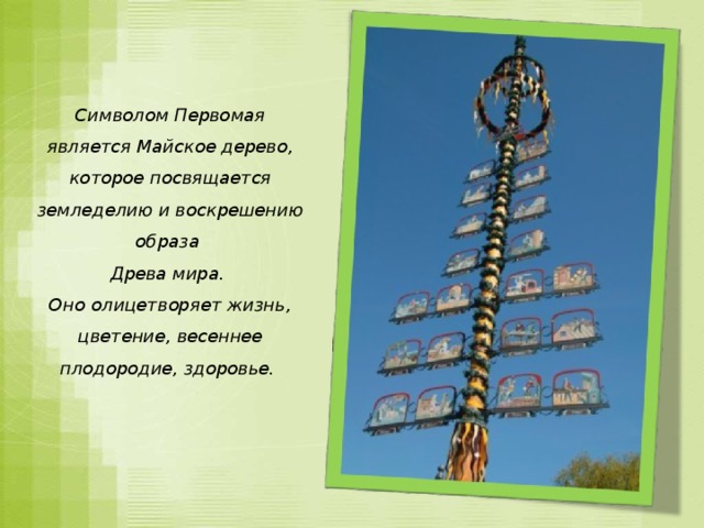 Символом Первомая является Майское дерево, которое посвящается земледелию и воскрешению образа Древа мира. Оно олицетворяет жизнь, цветение, весеннее плодородие, здоровье.   