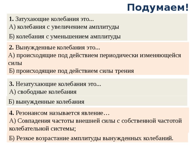 Подумаем! 1. Затухающие колебания это... А) колебания с увеличением амплитуды Б) колебания с уменьшением амплитуды 2. Вынужденные колебания это... Б) происходящие под действием силы трения А) происходящие под действием периодически изменяющейся силы   3. Незатухающие колебания это... А) свободные колебания Б) вынужденные колебания 4. Резонансом называется явление… А) Совпадения частоты внешней силы с собственной частотой колебательной системы; Б) Резкое возрастание амплитуды вынужденных колебаний.