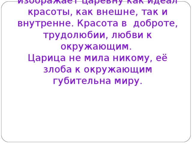 Вывод: А.С.Пушкин изображает царевну как идеал красоты, как внешне, так и внутренне. Красота в доброте, трудолюбии, любви к окружающим.  Царица не мила никому, её злоба к окружающим губительна миру.      