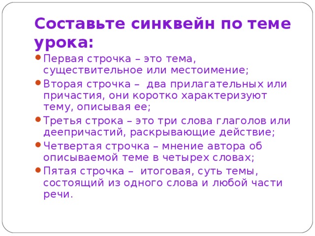 Составьте синквейн по теме урока: Первая строчка – это тема, существительное или местоимение; Вторая строчка –  два прилагательных или причастия, они коротко характеризуют тему, описывая ее; Третья строка – это три слова глаголов или деепричастий, раскрывающие действие; Четвертая строчка – мнение автора об описываемой теме в четырех словах; Пятая строчка –  итоговая, суть темы, состоящий из одного слова и любой части речи. 