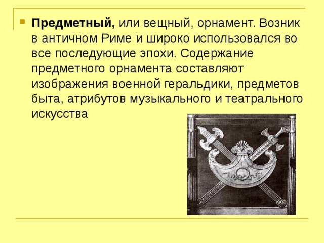 Предметный, или вещный, орнамент. Возник в античном Риме и широко использовался во все последующие эпохи. Содержание предметного орнамента составляют изображения военной геральдики, предметов быта, атрибутов музыкального и театрального искусства 