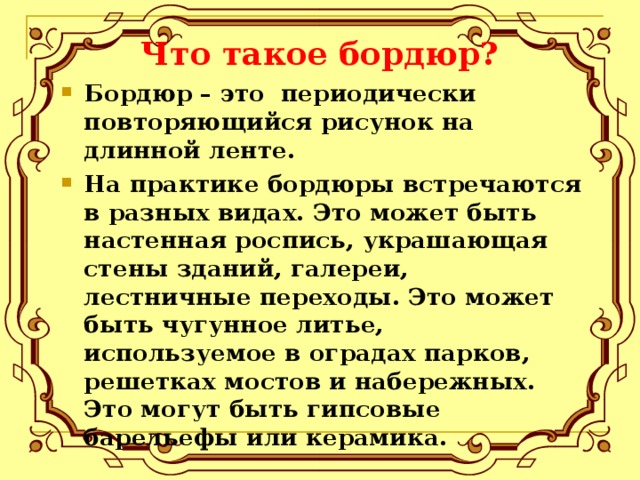 Что такое бордюр? Бордюр – это периодически повторяющийся рисунок на длинной ленте. На практике бордюры встречаются в разных видах. Это может быть настенная роспись, украшающая стены зданий, галереи, лестничные переходы. Это может быть чугунное литье, используемое в оградах парков, решетках мостов и набережных. Это могут быть гипсовые барельефы или керамика. 