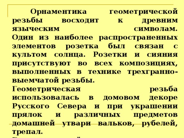  Орнаментика геометрической резьбы восходит к древним языческим символам.  Один из наиболее распространенных элементов розетка был связан с культом солнца. Розетки и сияния присутствуют во всех композициях, выполненных в технике трехгранно-выемчатой резьбы. Геометрическая резьба использовалась в домовом декоре Русского Севера и при украшении прялок и различных предметов домашней утвари вальков, рубелей, трепал.  Геометрический узор встречается на предметах из новгородских раскопок 10-12 веков.  