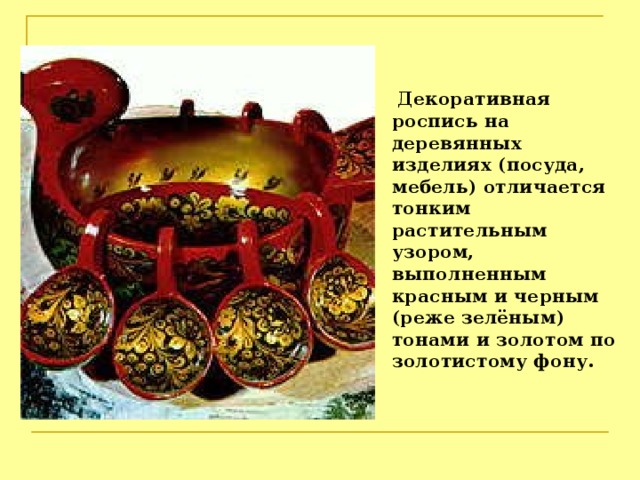  Декоративная роспись на деревянных изделиях (посуда, мебель) отличается тонким растительным узором, выполненным красным и черным (реже зелёным) тонами и золотом по золотистому фону. 