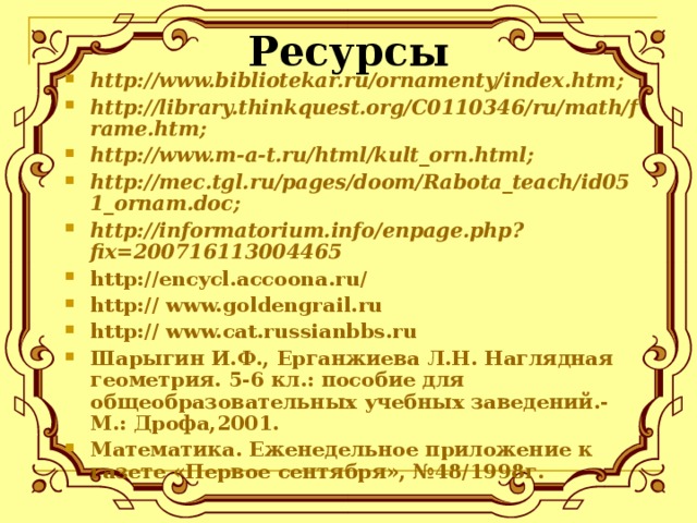 Ресурсы http://www.bibliotekar.ru/ornamenty/index.htm ; http://library.thinkquest.org/C0110346/ru/math/frame.htm; http://www.m-a-t.ru/html/kult_orn.html; http://mec.tgl.ru/pages/doom/Rabota_teach/id051_ornam.doc; http://informatorium.info/enpage.php?fix=200716113004465 http:// encycl.accoona.ru / http:// www.goldengrail.ru http://  www.cat.russianbbs.ru Шарыгин И.Ф., Ерганжиева Л.Н. Наглядная геометрия. 5-6 кл.: пособие для общеобразовательных учебных заведений.- М.: Дрофа,2001. Математика. Еженедельное приложение к газете «Первое сентября», №48/1998г.   