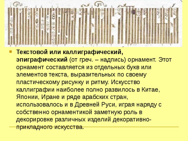 Текстовой или каллиграфический, эпиграфический (от греч. – надпись) орнамент. Этот орнамент составляется из отдельных букв или элементов текста, выразительных по своему пластическому рисунку и ритму. Искусство каллиграфии наиболее полно развилось в Китае, Японии, Иране и ряде арабских стран, использовалось и в Древней Руси, играя наряду с собственно орнаментикой заметную роль в декорировке различных изделий декоративно-прикладного искусства.  