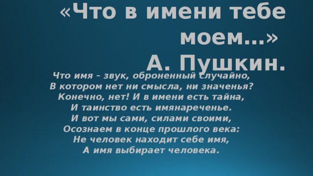  « Что в имени тебе моем…»  А. Пушкин.    Что имя – звук, оброненный случайно,   В котором нет ни смысла, ни значенья?   Конечно, нет! И в имени есть тайна,   И таинство есть имянареченье.   И вот мы сами, силами своими,   Осознаем в конце прошлого века:   Не человек находит себе имя,   А имя выбирает человека.  