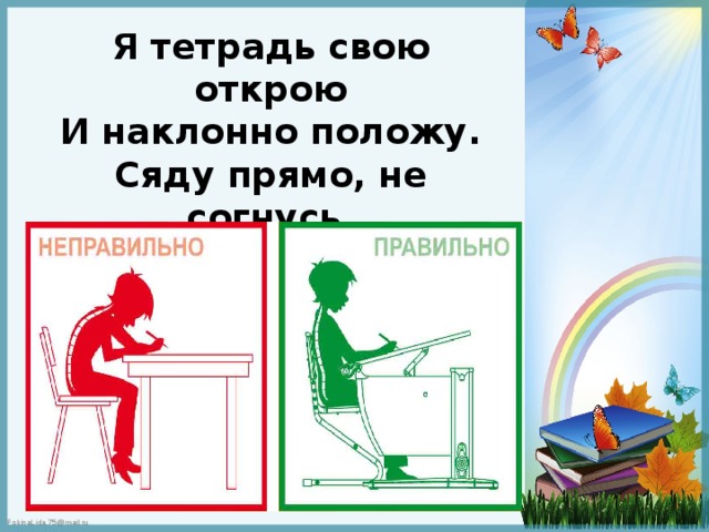 Я тетрадь свою открою И наклонно положу. Сяду прямо, не согнусь, За работу я возьмусь 