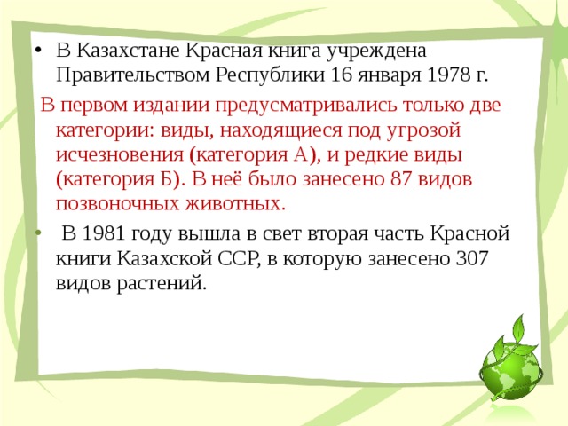 В Казахстане Красная книга учреждена Правительством Республики 16 января 1978 г.  В первом издании предусматривались только две категории: виды, находящиеся под угрозой исчезновения (категория А), и редкие виды (категория Б). В неё было занесено 87 видов позвоночных животных.  В 1981 году вышла в свет вторая часть Красной книги Казахской ССР, в которую занесено 307 видов растений. 