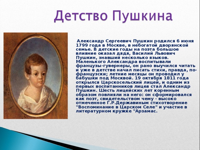  Александр Сергеевич Пушкин родился 6 июня 1799 года в Москве, в небогатой дворянской семье. В детские годы на поэта большое влияние оказал дядя, Василий Львович Пушкин, знавший несколько языков. Маленького Александра воспитывали французы-гувернеры, он рано выучился читать и уже в детстве начал писать стихи, правда, по-французски; летние месяцы он проводил у бабушки под Москвой. 19 октября 1811 года открылся Царскосельский лицей, и одним из первых воспитанников лицея стал Александр Пушкин. Шесть лицейских лет коренным образом повлияли на него: он сформировался как поэт, свидетельством чему - высоко отмеченное Г.Р.Державиным стихотворение 