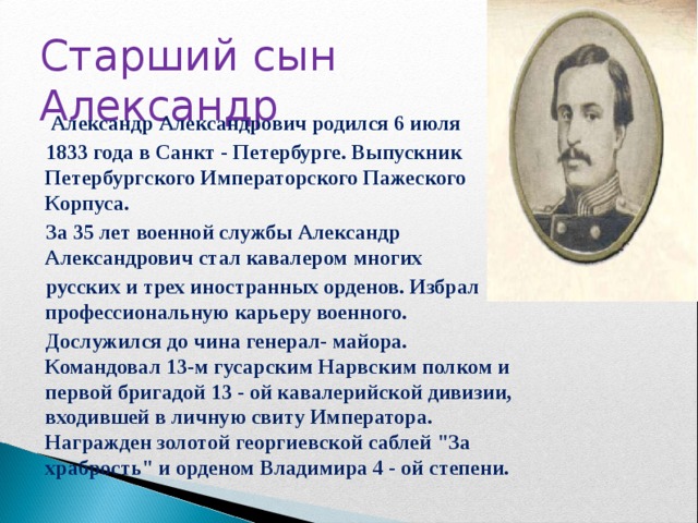   Александр Александрович родился 6 июля  1833 года в Санкт - Петербурге. Выпускник Петербургского Императорского Пажеского Корпуса.  За 35 лет военной службы Александр Александрович стал кавалером многих  русских и трех иностранных орденов. Избрал профессиональную карьеру военного.  Дослужился до чина генерал- майора. Командовал 13-м гусарским Нарвским полком и первой бригадой 13 - ой кавалерийской дивизии, входившей в личную свиту Императора. Награжден золотой георгиевской саблей 