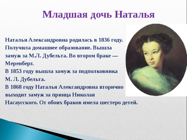 Младшая дочь Наталья Наталья Александровна родилась в 1836 году. Получила домашнее образование. Вышла замуж за М.Л. Дубельта. Во втором браке — Меренберг. В 1853 году вышла замуж за подполковника М. Л. Дубельта. В 1868 году Наталья Александровна вторично выходит замуж за принца Николая Насаусского. От обоих браков имела шестеро детей.  7 