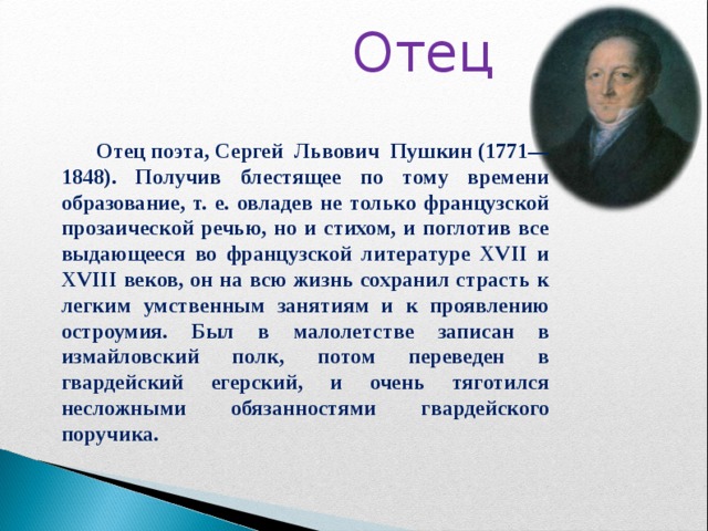  Отец  Отец поэта, Сергей Львович Пушкин (1771—1848). Получив блестящее по тому времени образование, т. е. овладев не только французской прозаической речью, но и стихом, и поглотив все выдающееся во французской литературе XVII и XVIII веков, он на всю жизнь сохранил страсть к легким умственным занятиям и к проявлению остроумия. Был в малолетстве записан в измайловский полк, потом переведен в гвардейский егерский, и очень тяготился несложными обязанностями гвардейского поручика.  