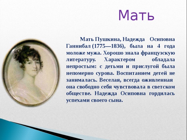  Мать      Мать Пушкина, Надежда Осиповна Ганнибал (1775—1836), была на 4 года моложе мужа. Хорошо знала французскую литературу. Характером обладала непростым: с детьми и прислугой была непомерно сурова. Воспитанием детей не занималась. Веселая, всегда оживленная она свободно себя чувствовала в светском обществе. Надежда Осиповна гордилась успехами своего сына.  