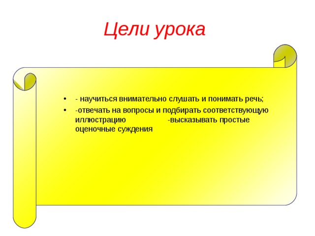 Цели урока - научиться внимательно слушать и понимать речь; -отвечать на вопросы и подбирать соответствующую иллюстрацию -высказывать простые оценочные суждения 