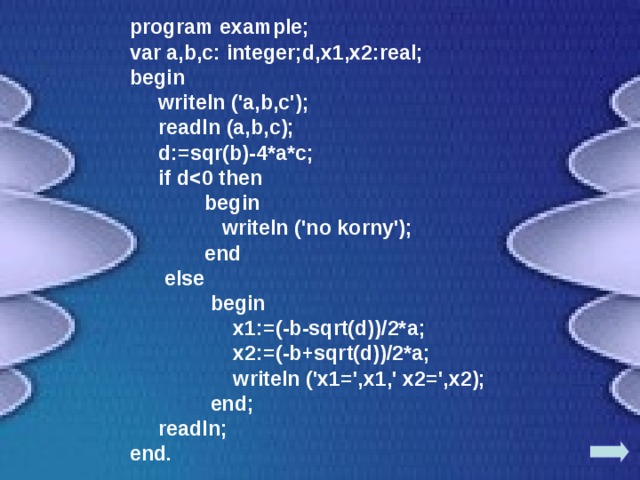 program example; var a,b,c: integer;d,x1,x2:real; begin  writeln ('a,b,c');  readln (a,b,c);  d:=sqr(b)-4*a*c;  if d  begin  writeln ('no korny');   end  else   begin   x1:=(-b-sqrt(d))/2*a;  x2:=(-b+sqrt(d))/2*a;  writeln ('x1=',x1,' x2=',x2);   end;  readln; end. 