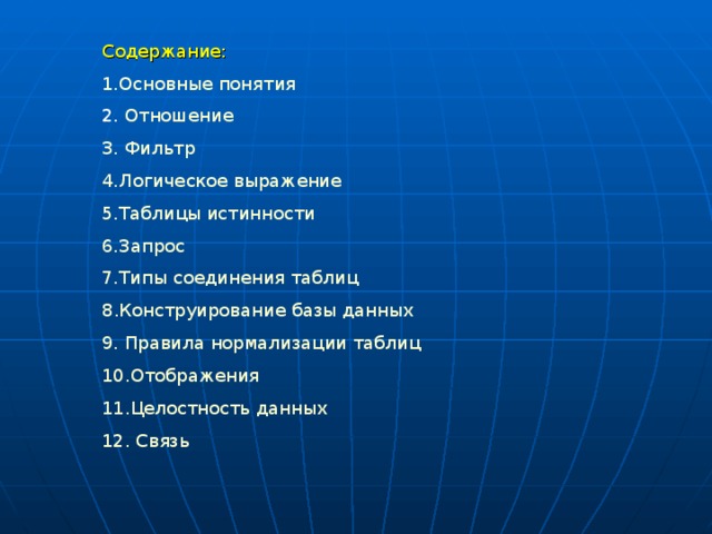 Содержание: 1.Основные понятия 2. Отношение 3. Фильтр 4.Логическое выражение 5.Таблицы истинности 6.Запрос 7.Типы соединения таблиц 8 .Конструирование базы данных 9. Правила нормализации таблиц 10.Отображения 11.Целостность данных 12. Связь 
