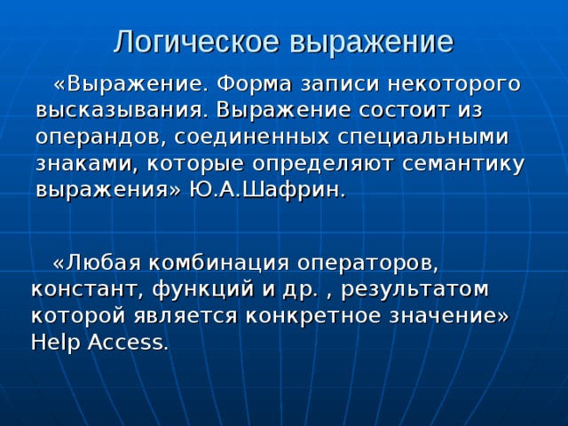Логическое выражение «Выражение. Форма записи некоторого высказывания. Выражение состоит из операндов, соединенных специальными знаками, которые определяют семантику выражения» Ю.А.Шафрин. «Любая комбинация операторов, констант, функций и др. , результатом которой является конкретное значение» Help Access. 