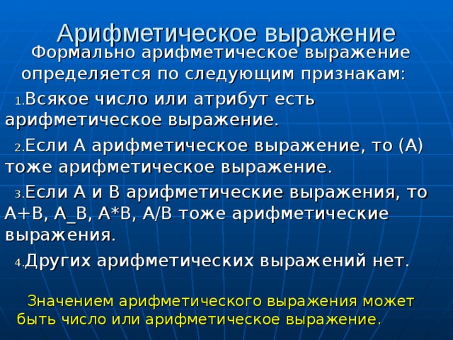 Арифметическое выражение Формально арифметическое выражение определяется по следующим признакам: Всякое число или атрибут есть арифметическое выражение. Если А арифметическое выражение, то (А) тоже арифметическое выражение. Если А и В арифметические выражения, то А+В, А_В, А*В, А/В тоже арифметические выражения. Других арифметических выражений нет.  Значением арифметического выражения может быть число или арифметическое выражение. 