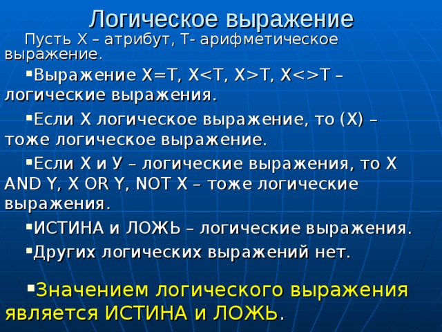 Логическое выражение Пусть Х – атрибут, Т- арифметическое выражение. Выражение Х=Т, ХT, XT – логические выражения. Если Х логическое выражение, то (Х) – тоже логическое выражение. Если Х и У – логические выражения, то X AND Y, X OR Y, NOT X – тоже логические выражения. ИСТИНА и ЛОЖЬ – логические выражения. Других логических выражений нет. Значением логического выражения является ИСТИНА и ЛОЖЬ . 