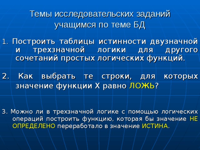 Темы исследовательских заданий учащимся по теме БД 1. Построить таблицы истинности двузначной и трехзначной логики для другого сочетаний простых логических функций. 2.  Как выбрать те строки, для которых значение функции Х равно ЛОЖЬ ? 3. Можно ли в трехзначной логике с помощью логических операций построить функцию, которая бы значение НЕ ОПРЕДЕЛЕНО переработало в значение ИСТИНА . 