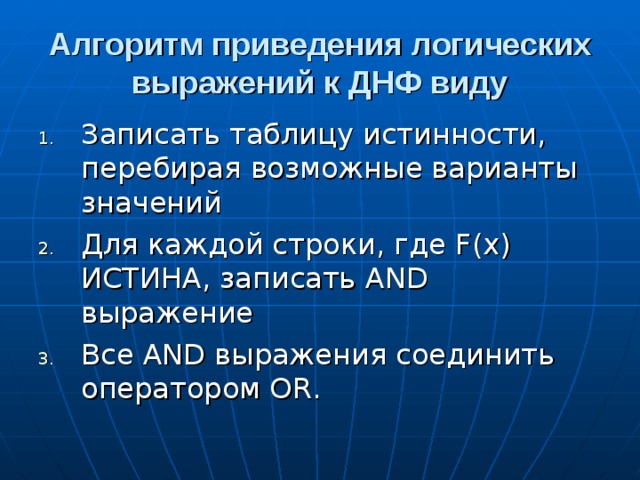 Алгоритм приведения логических выражений к ДНФ виду Записать таблицу истинности, перебирая возможные варианты значений Для каждой строки, где F ( x ) ИСТИНА, записать AND выражение Все AND выражения соединить оператором OR. 