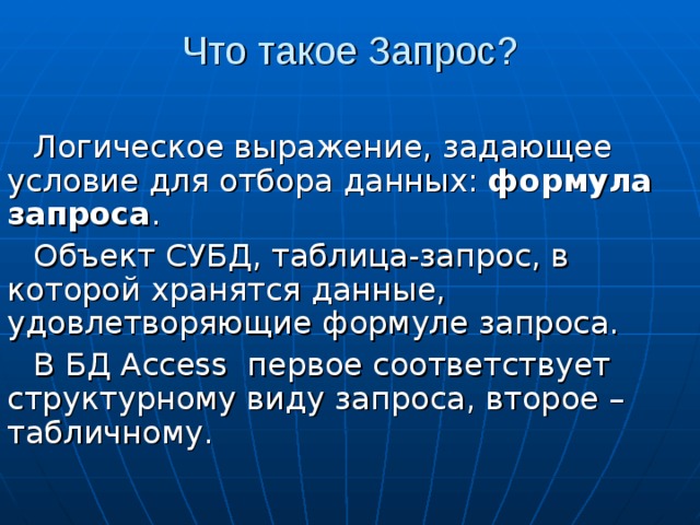 Что такое Запрос? Логическое выражение, задающее условие для отбора данных: формула запроса . Объект СУБД, таблица-запрос, в которой хранятся данные, удовлетворяющие формуле запроса. В БД Access первое соответствует структурному виду запроса, второе – табличному. 