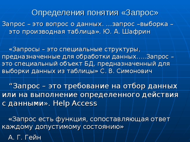 Определения понятия «Запрос» Запрос – это вопрос о данных. …запрос –выборка – это производная таблица». Ю. А. Шафрин «Запросы – это специальные структуры, предназначенные для обработки данных…..Запрос – это специальный объект БД, предназначенный для выборки данных из таблицы» С. В. Симонович “ Запрос – это требование на отбор данных или на выполнение определенного действия с данными». Help  Access «Запрос есть функция, сопоставляющая ответ каждому допустимому состоянию» А. Г. Гейн  
