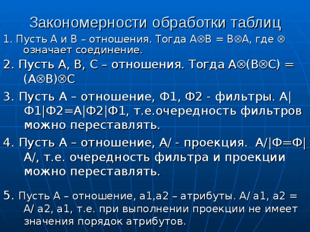 Закономерности обработки таблиц 1. Пусть А и В – отношения. Тогда А  В = В  А, где  означает соединение.  2. Пусть А, В, С – отношения. Тогда А  (В  С) = (А  В)  С 3. Пусть А – отношение, Ф1, Ф2 - фильтры. А|Ф1|Ф2=А|Ф2|Ф1, т.е.очередность фильтров можно переставлять. 4. Пусть А – отношение, А/ - проекция. А/|Ф=Ф| А/, т.е. очередность фильтра и проекции можно переставлять. 5. Пусть А – отношение, а1,а2 – атрибуты. А/ а1, а2 = А/ а2, а1, т.е. при выполнении проекции не имеет значения порядок атрибутов. 