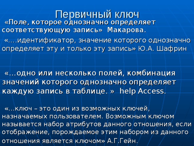 Первичный ключ «Поле, которое однозначно определяет соответствующую запись» Макарова. «….идентификатор, значение которого однозначно определяет эту и только эту запись» Ю.А. Шафрин «…одно или несколько полей, комбинация значений которого однозначно определяет каждую запись в таблице. » help Access. «…ключ – это один из возможных ключей, назначаемых пользователем. Возможным ключом называется набор атрибутов данного отношения, если отображение, порождаемое этим набором из данного отношения является ключом» А.Г.Гейн.  