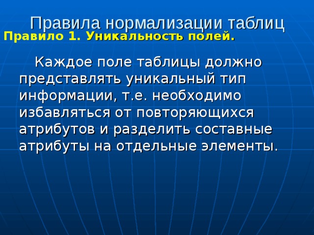 Правила нормализации таблиц Правило 1. Уникальность полей.  Каждое поле таблицы должно представлять уникальный тип информации, т.е. необходимо избавляться от повторяющихся атрибутов и разделить составные атрибуты на отдельные элементы. 