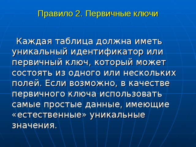 Правило 2. Первичные ключи Каждая таблица должна иметь уникальный идентификатор или первичный ключ, который может состоять из одного или нескольких полей. Если возможно, в качестве первичного ключа использовать самые простые данные, имеющие «естественные» уникальные значения. 