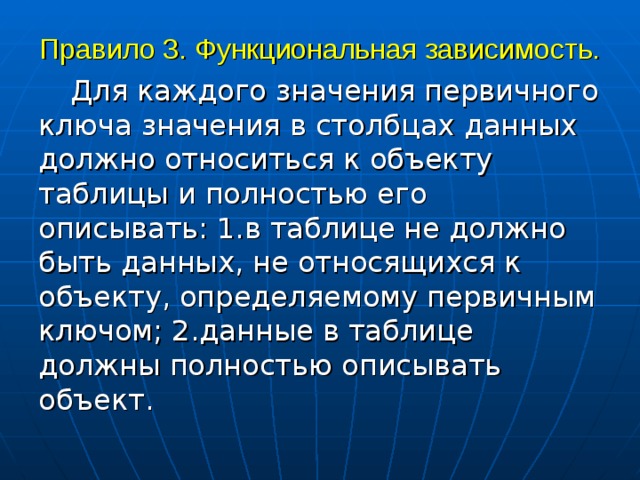 Правило 3. Функциональная зависимость.  Для каждого значения первичного ключа значения в столбцах данных должно относиться к объекту таблицы и полностью его описывать: 1.в таблице не должно быть данных, не относящихся к объекту, определяемому первичным ключом; 2.данные в таблице должны полностью описывать объект. 