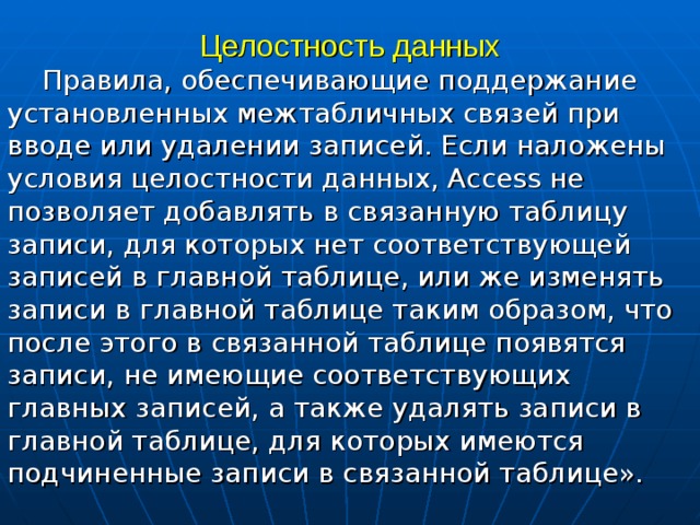 Целостность данных Правила, обеспечивающие поддержание установленных межтабличных связей при вводе или удалении записей. Если наложены условия целостности данных, Access не позволяет добавлять в связанную таблицу записи, для которых нет соответствующей записей в главной таблице, или же изменять записи в главной таблице таким образом, что после этого в связанной таблице появятся записи, не имеющие соответствующих главных записей, а также удалять записи в главной таблице, для которых имеются подчиненные записи в связанной таблице». 