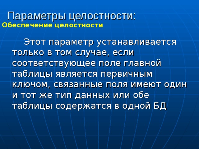 Параметры целостности: Обеспечение целостности Этот параметр устанавливается только в том случае, если соответствующее поле главной таблицы является первичным ключом, связанные поля имеют один и тот же тип данных или обе таблицы содержатся в одной БД 