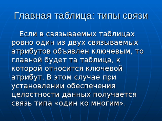 Если в связываемых таблицах ровно один из двух связываемых атрибутов объявлен ключевым, то главной будет та таблица, к которой относится ключевой атрибут. В этом случае при установлении обеспечения целостности данных получается связь типа «один ко многим». 