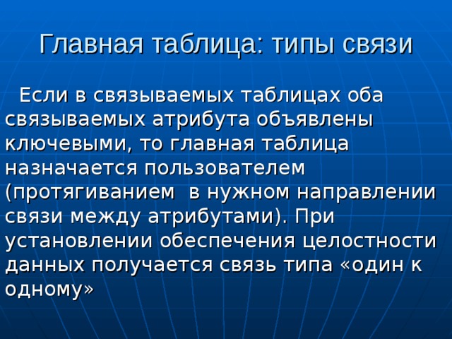 Если в связываемых таблицах оба связываемых атрибута объявлены ключевыми, то главная таблица назначается пользователем (протягиванием в нужном направлении связи между атрибутами). При установлении обеспечения целостности данных получается связь типа «один к одному» 