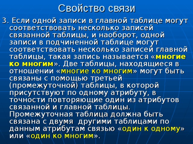 Свойство связи 3. Если одной записи в главной таблице могут соответствовать несколько записей связанной таблицы, и наоборот, одной записи в подчиненной таблице могут соответствовать несколько записей главной таблицы, такая запись называется « многие ко многим ». Две таблицы, находящиеся в отношении « многие ко многим » могут быть связаны с помощью третьей (промежуточной) таблицы, в которой присутствуют по одному атрибуту, в точности повторяющие один из атрибутов связанной и главной таблицы. Промежуточная таблица должна быть связана с двумя другими таблицами по данным атрибутам связью « один к одному » или « один ко многим ». 