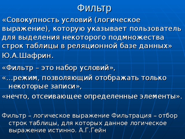 Фильтр «Совокупность условий (логическое выражение), которую указывает пользователь для выделения некоторого подмножества строк таблицы в реляционной базе данных» Ю.А.Шафрин . «Фильтр – это набор условий», «…режим, позволяющий отображать только некоторые записи», «нечто, отсеивающее определенные элементы». Фильтр – логическое выражение Фильтрация – отбор строк таблицы, для которых данное логическое выражение истинно. А.Г.Гейн 