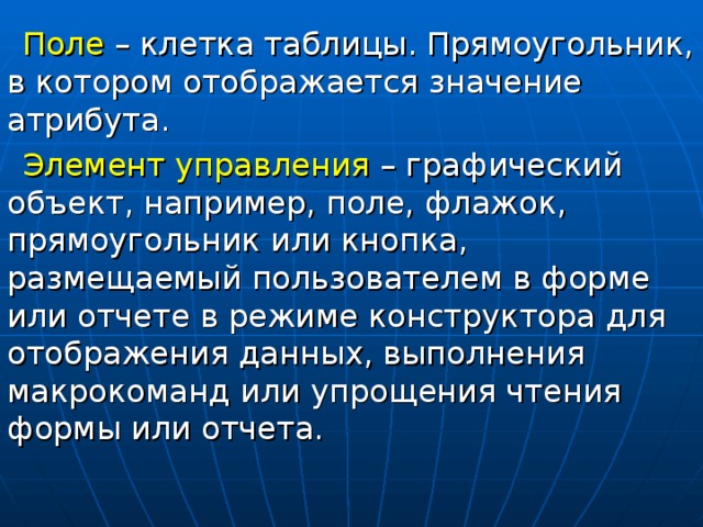 Поле – клетка таблицы. Прямоугольник, в котором отображается значение атрибута. Элемент управления – графический объект, например, поле, флажок, прямоугольник или кнопка, размещаемый пользователем в форме или отчете в режиме конструктора для отображения данных, выполнения макрокоманд или упрощения чтения формы или отчета. 