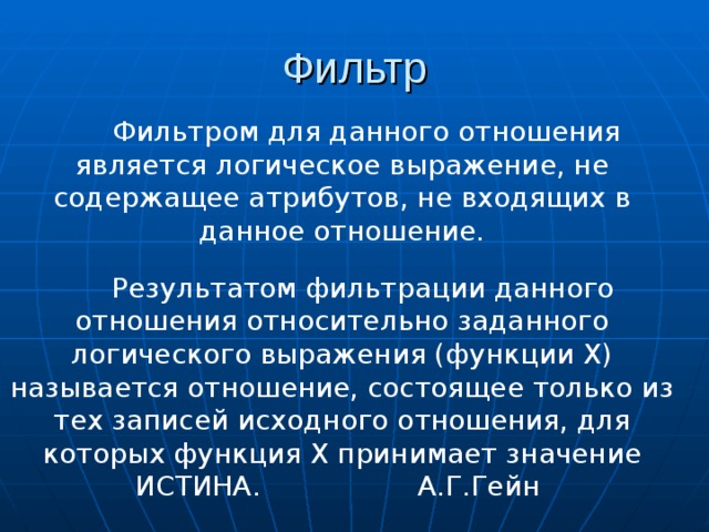 Фильтром для данного отношения является логическое выражение, не содержащее атрибутов, не входящих в данное отношение. Результатом фильтрации данного отношения относительно заданного логического выражения (функции Х) называется отношение, состоящее только из тех записей исходного отношения, для которых функция Х принимает значение ИСТИНА. А.Г.Гейн 