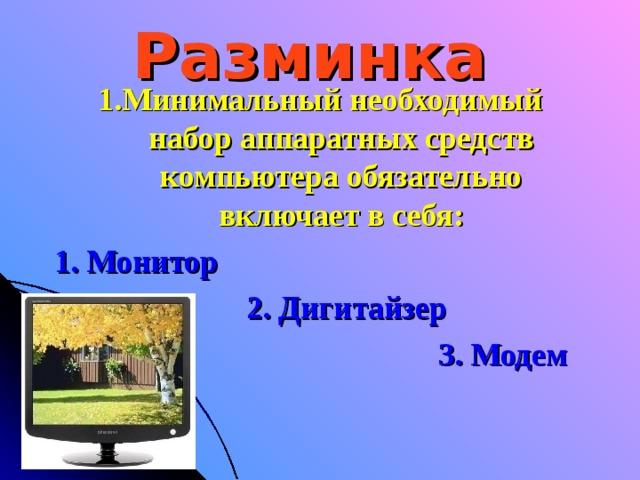 Разминка 1.Минимальный необходимый набор аппаратных средств компьютера обязательно включает в себя: 1. Монитор      2. Дигитайзер        3. Модем   