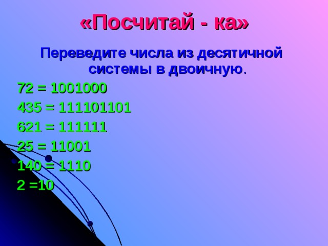 «Посчитай - ка» Переведите числа из десятичной системы в двоичную . 72 = 1001000 435 = 111101101 621 = 111111 25 = 11001 140 = 1110 2 =10 