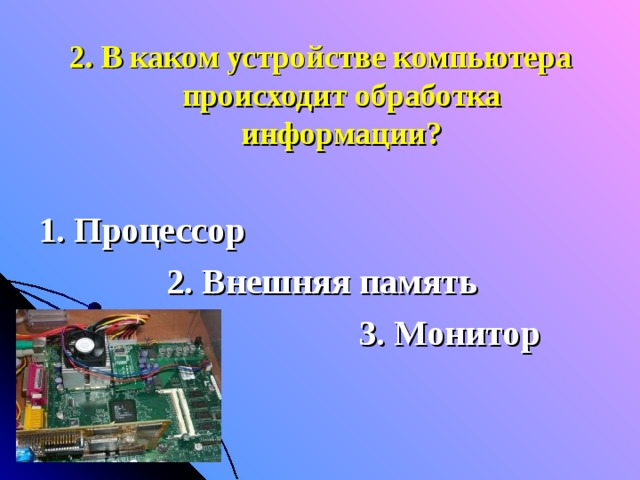 2. В каком устройстве компьютера происходит обработка информации?  1. Процессор    2. Внешняя память       3. Монитор 