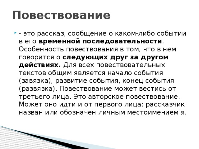 Повествование - это рассказ, сообщение о каком-либо событии в его временной последовательности . Особенность повествования в том, что в нем говорится о следующих друг за другом действиях. Для всех повествовательных текстов общим является начало события (завязка), развитие события, конец события (развязка). Повествование может вестись от третьего лица. Это авторское повествование. Может оно идти и от первого лица: рассказчик назван или обозначен личным местоимением я. 