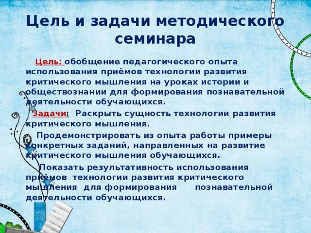 Цель и задачи методического семинара  Цель:  обобщение педагогического опыта использования приёмов технологии развития критического мышления на уроках истории и обществознании для формирования познавательной деятельности обучающихся.  Задачи : Раскрыть сущность технологии развития критического мышления.  Продемонстрировать из опыта работы примеры конкретных заданий, направленных на развитие критического мышления обучающихся.  Показать результативность использования приёмов технологии развития критического мышления для формирования познавательной деятельности обучающихся. 
