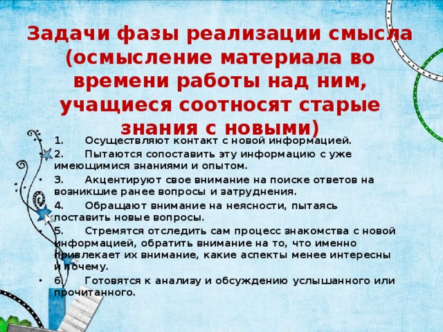 Задачи фазы реализации смысла (осмысление материала во времени работы над ним, учащиеся соотносят старые знания с новыми) 1.      Осуществляют контакт с новой информацией. 2.      Пытаются сопоставить эту информацию с уже имеющимися знаниями и опытом. 3.      Акцентируют свое внимание на поиске ответов на возникшие ранее вопросы и затруднения. 4.      Обращают внимание на неясности, пытаясь поставить новые вопросы. 5.      Стремятся отследить сам процесс знакомства с новой информацией, обратить внимание на то, что именно привлекает их внимание, какие аспекты менее интересны и почему. 6.      Готовятся к анализу и обсуждению услышанного или прочитанного.  